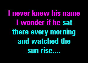 I never knew his name
I wonder if he sat
there every morning
and watched the
sun rise....