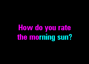 How do you rate

the morning sun?