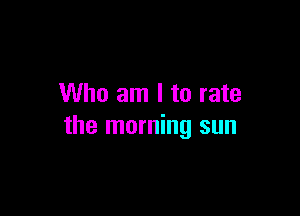 Who am I to rate

the morning sun