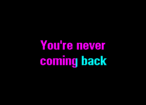 You're never

coming back