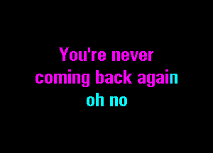 You're never

coming back again
oh no