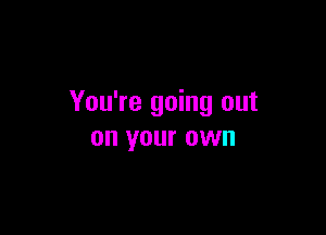 You're going out

on your OWN