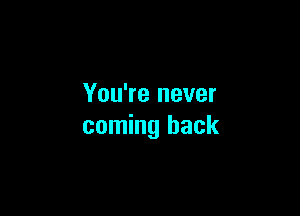 You're never

coming back