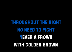 THROUGHOUT THE NIGHT
NO NEED TO FIGHT
NEVER A FROWH
WITH GOLDEN BROWN