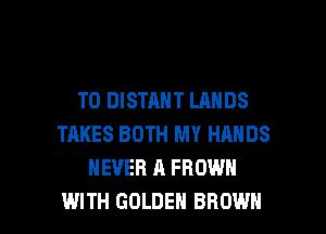 T0 DISTANT LANDS
TAKES BOTH MY HANDS
NEVER A FROWN

WITH GOLDEN BROWN l