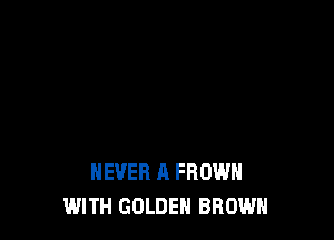 NEVER A FROWH
WITH GOLDEN BROWN