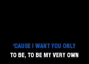 'CAUSE I WANT YOU ONLY
TO BE, TO BE MY VERY OWN