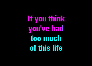 If you think
you've had

too much
of this life