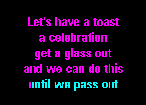 Let's have a toast
a celebration

get a glass out
and we can do this
until we pass out