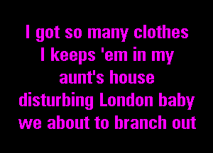 I got so many clothes
I keeps 'em in my
aunt's house
disturbing London baby
we about to branch out
