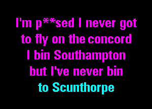I'm pmsed I never got
to fly on the concord

l bin Southampton
but I've never bin
to Scunthorpe