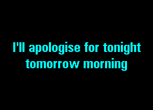 I'll apologise for tonight

tomorrow morning