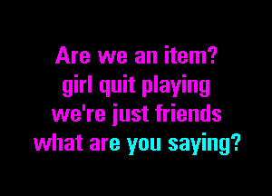 Are we an item?
girl quit playing

we're iust friends
what are you saying?