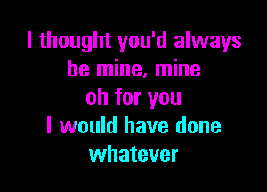 I thought you'd always
be mine, mine

oh for you
I would have done
whatever