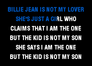 BILLIE JEAN IS NOT MY LOVER
SHE'S JUST A GIRL WHO
CLAIMS THAT I AM THE ONE
BUT THE KID IS NOT MY SON
SHE SAYS I AM THE ONE
BUT THE KID IS NOT MY SON