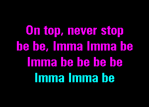 On top, never stop
he he. lmma lmma he

lmma he he he be
lmma lmma he