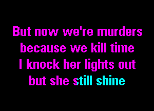 But now we're murders
because we kill time
I knock her lights out
but she still shine