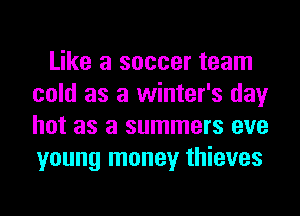 Like a soccer team
cold as a winter's day
hot as a summers eve
young money thieves
