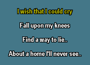 lwish that I could cry

Fall upon my knees

Find a way to lie..

About a home I'll never see..