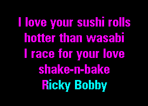 I love your sushi rolls
hotter than wasahi

l race for your love
shake-n-bake
Ricky Bobby