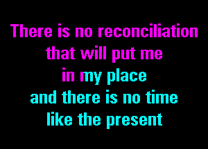There is no reconciliation
that will put me
in my place
and there is no time
like the present