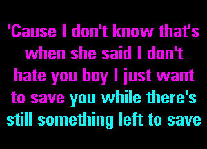 'Cause I don't know that's
when she said I don't
hate you boy I iust want
to save you while there's
still something left to save