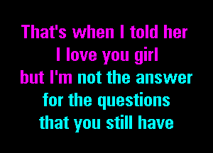 That's when I told her
I love you girl
but I'm not the answer
for the questions
that you still have