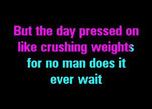 But the day pressed on
like crushing weights

for no man does it
ever wait