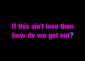 If this ain't love then

how do we get out?