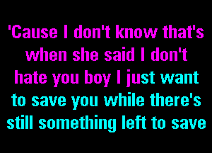 'Cause I don't know that's
when she said I don't
hate you boy I iust want
to save you while there's
still something left to save