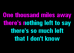 One thousand miles away
there's nothing left to say
there's so much left
that I don't know