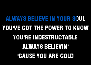 ALWAYS BELIEVE IN YOUR SOUL
YOU'VE GOT THE POWER TO KNOW
YOU'RE IHDESTRUCTABLE
ALWAYS BELIEVIH'

'CAUSE YOU ARE GOLD