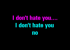 I don't hate you....

I don't hate you
no