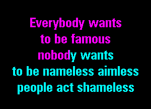 Everybody wants
to be famous
nobody wants
to he nameless aimless
people act shameless