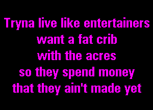 Tryna live like entertainers
want a fat crib
with the acres
so they spend money
that they ain't made yet