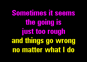 Sometimes it seems
the going is
iust too rough
and things go wrong
no matter what I do