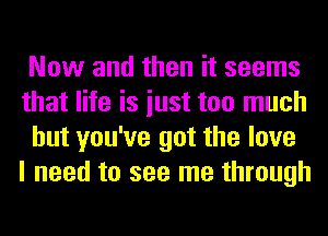 Now and then it seems
that life is iust too much
but you've got the love
I need to see me through