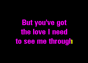 But you've got

the love I need
to see me through