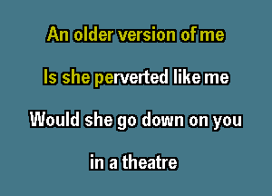 An older version of me

Is she perverted like me

Would she go down on you

in a theatre