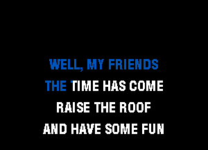 WELL, MY FRIENDS

THE TIME H118 COME
RAISE THE ROOF
AND HAVE SOME FUH