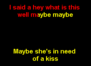 I said a hey what is this
well maybe maybe

Maybe she's in need
of a kiss