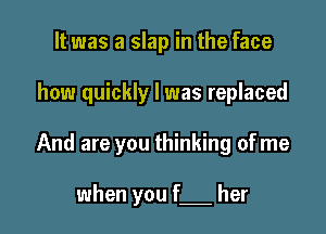 It was a slap in the face

how quickly I was replaced

And are you thinking of me

when you f her