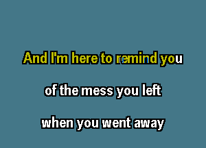 And I'm here to nemind you

of the mess you left

when you went away