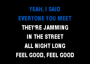 YERH, I SAID
EVERYONE YOU MEET
THEY'RE JAMMING
IN THE STREET
ALL NIGHT LONG

FEEL GOOD, FEEL GOOD I