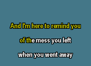 And I'm here to remind you

of the mess you left

when you went away