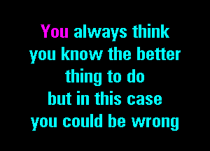 You always think
you know the better

thing to do
but in this case
you could be wrong
