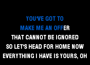 YOU'VE GOT TO
MAKE ME AN OFFER
THAT CANNOT BE IGNORED
SO LET'S HEAD FOR HOME HOW
EVERYTHING I HAVE IS YOURS, 0H