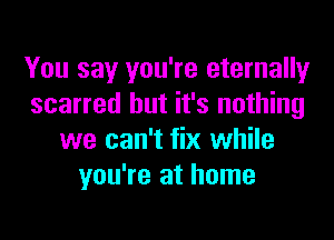 You say you're eternally
scarred but it's nothing
we can't fix while
you're at home
