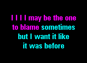 I I I I may be the one
to blame sometimes

but I want it like
it was before