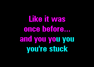 Like it was
once before...

and you you you
you're stuck
